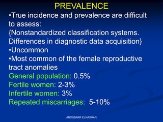 PREVALENCE
•True incidence and prevalence are difficult
to assess:
{Nonstandardized classification systems.
Differences in diagnostic data acquisition}
•Uncommon
•Most common of the female reproductive
tract anomalies
General population: 0.5%
Fertile women: 2-3%
Infertile women: 3%
Repeated miscarriages: 5-10%
ABOUBAKR ELNASHAR
 