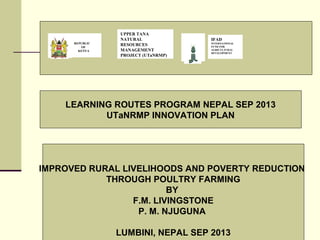 LEARNING ROUTES PROGRAM NEPAL SEP 2013
UTaNRMP INNOVATION PLAN
REPUBLIC
OF
KENYA
UPPER TANA
NATURAL
RESOURCES
MANAGEMENT
PROJECT (UTaNRMP)
IFAD
INTERNATIONAL
FUND FOR
AGRICULTURAL
DEVELOPMENT
IMPROVED RURAL LIVELIHOODS AND POVERTY REDUCTION
THROUGH POULTRY FARMING
BY
F.M. LIVINGSTONE
P. M. NJUGUNA
LUMBINI, NEPAL SEP 2013
 