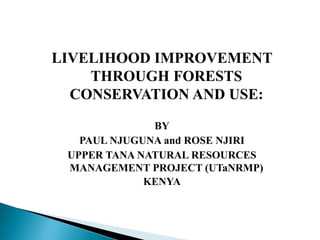 LIVELIHOOD IMPROVEMENT
THROUGH FORESTS
CONSERVATION AND USE:
BY
PAUL NJUGUNA and ROSE NJIRI
UPPER TANA NATURAL RESOURCES
MANAGEMENT PROJECT (UTaNRMP)
KENYA
 