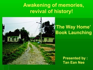 Awakening of memories,
  revival of history!

           ‘The Way Home’
           Book Launching




              Presented by :
              Tan Ean Nee
 