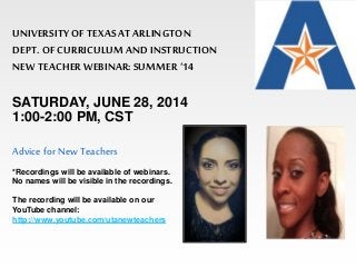UNIVERSITY OF TEXAS AT ARLINGTON 
DEPT. OF CURRICULUM AND INSTRUCTION 
NEW TEACHER WEBINAR: SUMMER ‘14 
SATURDAY, JUNE 28, 2014 
1:00-2:00 PM, CST 
Advice for New Teachers 
*Recordings will be available of webinars. 
No names will be visible in the recordings. 
The recording will be available on our 
YouTube channel: 
http://www.youtube.com/utanewteachers 
 