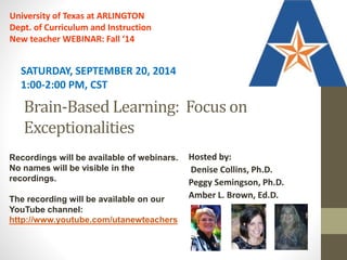 SATURDAY, SEPTEMBER 20, 2014 
1:00-2:00 PM, CST 
Brain-Based Learning: Focus on 
Exceptionalities 
Hosted by: 
Denise Collins, Ph.D. 
Peggy Semingson, Ph.D. 
Amber L. Brown, Ed.D. 
University of Texas at ARLINGTON 
Dept. of Curriculum and Instruction 
New teacher WEBINAR: Fall ‘14 
Recordings will be available of webinars. 
No names will be visible in the 
recordings. 
The recording will be available on our 
YouTube channel: 
http://www.youtube.com/utanewteachers 
 