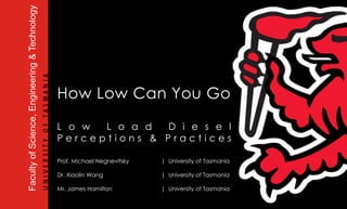 How Low Can You Go Low Load Diesel Perceptions & Practices Prof. Michael Negnevitsky | University of Tasmania Dr. Xiaolin Wang | University of Tasmania Mr. James Hamilton | University of Tasmania 
Faculty of Science, Engineering & Technology  