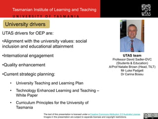 University drivers
Tasmanian Institute of Learning and Teaching
UTAS drivers for OEP are:
•Alignment with the university values: social
inclusion and educational attainment
•International engagement
•Quality enhancement
•Current strategic planning:
• University Teaching and Learning Plan
• Technology Enhanced Learning and Teaching –
White Paper
• Curriculum Principles for the University of
Tasmania
UTAS team
Professor David Sadler-DVC
(Students & Education)
A/Prof Natalie Brown (Head, TILT)
Mr Luke Padgett
Dr Carina Bossu
The text of this presentation is licensed under a Creative Commons Attribution 3.0 Australia License.
Images in this presentation are subject to separate licenses and copyright restrictions.
 