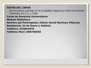 DATOS DEL CEPOS Se encuentra ubicado en la ciudadela Ingahurco entre la Avenida Colombia 02-111 y Chile Curso de Docencia Universitaria Modulo Slideshare Nombre del Participante: Héctor David Martínez Villacres Residencia: 22 de Enero y Valdivia Teléfono: 032854976 Teléfono Movi: 098750550 