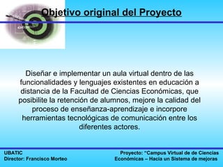 Objetivo original del Proyecto




       Diseñar e implementar un aula virtual dentro de las
     funcionalidades y lenguajes existentes en educación a
      distancia de la Facultad de Ciencias Económicas, que
     posibilite la retención de alumnos, mejore la calidad del
          proceso de enseñanza-aprendizaje e incorpore
      herramientas tecnológicas de comunicación entre los
                          diferentes actores.


UBATIC                               Proyecto: “Campus Virtual de de Ciencias
Director: Francisco Morteo         Económicas – Hacia un Sistema de mejoras
 