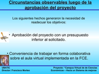 Circunstancias observables luego de la
             aprobación del proyecto

         Los siguientes hechos generaron la necesidad de
                      readecuar los objetivos:


      • Aprobación del proyecto con un presupuesto
                             inferior al solicitado.


    • Conveniencia de trabajar en forma colaborativa
      sobre el aula virtual implementada en la FCE.

UBATIC                                     Proyecto: “Campus Virtual de de Ciencias
Director: Francisco Morteo               Económicas – Hacia un Sistema de mejoras
 