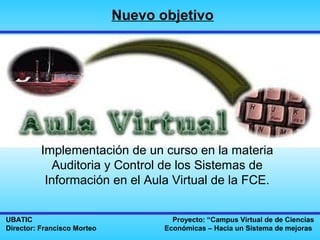Nuevo objetivo




          Implementación de un curso en la materia
             Auditoria y Control de los Sistemas de
           Información en el Aula Virtual de la FCE.


UBATIC                                Proyecto: “Campus Virtual de de Ciencias
Director: Francisco Morteo          Económicas – Hacia un Sistema de mejoras
 
