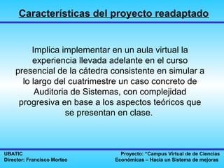 Características del proyecto readaptado


         Implica implementar en un aula virtual la
         experiencia llevada adelante en el curso
    presencial de la cátedra consistente en simular a
      lo largo del cuatrimestre un caso concreto de
          Auditoria de Sistemas, con complejidad
     progresiva en base a los aspectos teóricos que
                  se presentan en clase.



UBATIC                         Proyecto: “Campus Virtual de de Ciencias
Director: Francisco Morteo   Económicas – Hacia un Sistema de mejoras
 