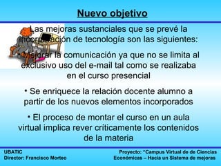 Nuevo objetivo
         Las mejoras sustanciales que se prevé la
      incorporación de tecnología son las siguientes:
     • Mejorar la comunicación ya que no se limita al
      exclusivo uso del e-mail tal como se realizaba
                   en el curso presencial
        • Se enriquece la relación docente alumno a
        partir de los nuevos elementos incorporados
        • El proceso de montar el curso en un aula
     virtual implica rever críticamente los contenidos
                        de la materia
UBATIC                                Proyecto: “Campus Virtual de de Ciencias
Director: Francisco Morteo          Económicas – Hacia un Sistema de mejoras
 