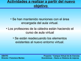 Actividades a realizar a partir del nuevo
                     objetivo


          • Se han mantenido reuniones con el área
                 encargada del aula virtual.
     • Los profesores de la cátedra están haciendo el
                   curso de aula virtual
            • Se están readecuando los elementos
              existentes al nuevo entorno virtual.



UBATIC                            Proyecto: “Campus Virtual de de Ciencias
Director: Francisco Morteo      Económicas – Hacia un Sistema de mejoras
 