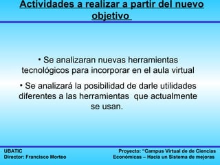 Actividades a realizar a partir del nuevo
                     objetivo



           • Se analizaran nuevas herramientas
       tecnológicos para incorporar en el aula virtual
      • Se analizará la posibilidad de darle utilidades
      diferentes a las herramientas que actualmente
                          se usan.




UBATIC                           Proyecto: “Campus Virtual de de Ciencias
Director: Francisco Morteo     Económicas – Hacia un Sistema de mejoras
 