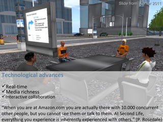 Technological advances Technological advances Real-time Media richness Interactive collaboration “ When you are at Amazon.com you are actually there with 10.000 concurrent other people, but you cannot see them or talk to them. At Second Life, everything you experience is inherently experienced with others.” (P. Rosedale) Slide from  Kohler 2011 