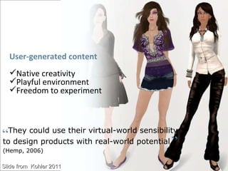 “ They could use their virtual-world sensibility  to design products with real-world potential..  (Hemp, 2006) „ User-generated content Native creativity Playful environment Freedom to experiment  Slide from  Kohler 2011 