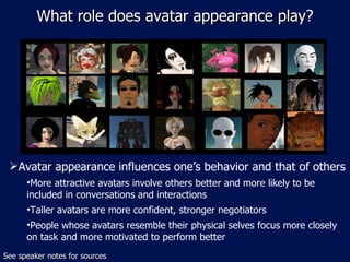 What role does avatar appearance play? Avatar appearance influences one’s behavior and that of others More attractive avatars involve others better and more likely to be included in conversations and interactions  Taller avatars are more confident, stronger negotiators People whose avatars resemble their physical selves focus more closely on task and more motivated to perform better See speaker notes for sources 