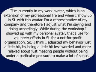 “ I’m currently in my work avatar, which is an extension of my professional life and when I show up in SL with this avatar I’m a representative of my company and therefore I adjust what I’m saying and doing accordingly. While during the workshop I showed up with my personal avatar, that I use for volunteer efforts in SL for a not-for-profit organization. So, I think I adjusted my behavior just a little bit, by being a little bit less worried and more relaxed about just meeting people without being under a particular pressure to make a lot of sense. 