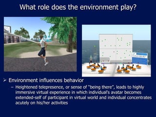 What role does the environment play? Environment influences behavior Heightened telepresence, or sense of “being there”, leads to highly immersive virtual experience in which individual's avatar becomes extended-self of participant in virtual world and individual concentrates acutely on his/her activities 