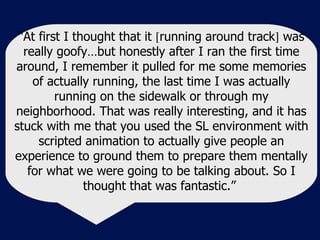 “ At first I thought that it   running around track   was really goofy…but honestly after I ran the first time around, I remember it pulled for me some memories of actually running, the last time I was actually running on the sidewalk or through my neighborhood. That was really interesting, and it has stuck with me that you used the SL environment with scripted animation to actually give people an experience to ground them to prepare them mentally for what we were going to be talking about. So I thought that was fantastic.”  