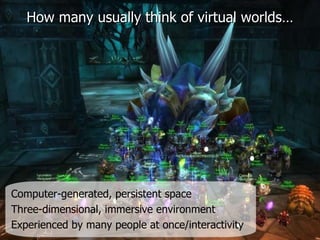 How many usually think of virtual worlds… Computer-generated, persistent space   Three-dimensional, immersive environment Experienced by many people at once/interactivity   