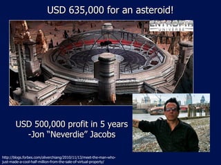 USD 635,000 for an asteroid! http://blogs.forbes.com/oliverchiang/2010/11/13/meet-the-man-who-just-made-a-cool-half-million-from-the-sale-of-virtual-property/ USD 500,000 profit in 5 years -Jon “Neverdie” Jacobs 