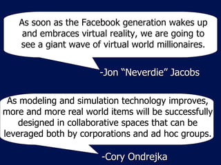 As soon as the Facebook generation wakes up and embraces virtual reality, we are going to see a giant wave of virtual world millionaires. -Jon “Neverdie” Jacobs As modeling and simulation technology improves, more and more real world items will be successfully designed in collaborative spaces that can be leveraged both by corporations and ad hoc groups. -Cory Ondrejka 