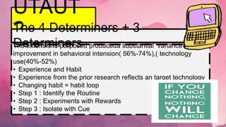 UTAUT
2
The extensions purposed produceda substantial variance
improvement in behavioral intension( 56%-74%),( technology
use(40%-52%)
• Experience and Habit
• Experience from the prior research reflects an target technology
• Changing habit = habit loop
• Step 1 : Identify the Routine
• Step 2 : Experiments with Rewards
• Step 3 : Isolate with Cue
The 4 Determiners + 3
Determiners
 