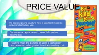 The cost and pricing structure have a significant impact on
consumers technology use.
Consumer acceptance and use of Information
Technology.
Positive when the benefits of using a technology
are perceived to be greater than the monetary cost.
PRICE VALUE
 