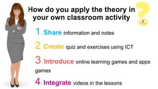 How do you apply the theory in
your own classroom activity
1. Share information and notes
2. Create quiz and exercises using ICT
3. Introduce online learning games and apps
games
4. Integrate videos in the lessons
 