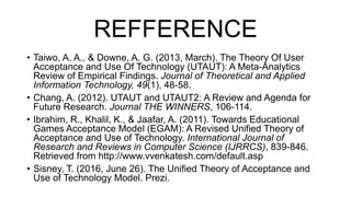 REFFERENCE
• Taiwo, A. A., & Downe, A. G. (2013, March). The Theory Of User
Acceptance and Use Of Technology (UTAUT): A Meta-Analytics
Review of Empirical Findings. Journal of Theoretical and Applied
Information Technology, 49(1), 48-58.
• Chang, A. (2012). UTAUT and UTAUT2: A Review and Agenda for
Future Research. Journal THE WINNERS, 106-114.
• Ibrahim, R., Khalil, K., & Jaafar, A. (2011). Towards Educational
Games Acceptance Model (EGAM): A Revised Unified Theory of
Acceptance and Use of Technology. International Journal of
Research and Reviews in Computer Science (IJRRCS), 839-846.
Retrieved from http://www.vvenkatesh.com/default.asp
• Sisney, T. (2016, June 26). The Unified Theory of Acceptance and
Use of Technology Model. Prezi.
 