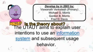 The UTAUT aims to explain user
intentions to use an information
system and subsequent usage
behavior.
Develop by in 2003 by:
Viswanath Venkatesh (Primary)
Michael G. Morris
Gordon B. Morris
Fred D. Davis
 