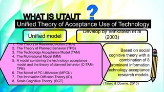 Unified Theory of Acceptance Use of Technology
(UTAUT)
1. The Theory of Reasoned Action (TRA)
2. The Theory of Planned Behavior (TPB)
3. The Technology Acceptance Model (TAM)
4. The Motivational Model (MM)
5. A model combining the technology acceptance
model and the theory of planned behavior (C-TAM-
TPB)
6. The Model of PC Utilization (MPCU)
7. The Innovation Diffusion Theory (ID)
8. Sosio Cognitive Theory (SCT)
Unified model
Develop by Venkatesh et al
(2003)
Based on social
cognitive theory with a
combination of 8
prominent information
technology acceptance
research models.
(Taiwo & Downe, 2013)
 