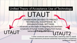 UTAUT
UTAUT UTAUT2
Unified Theory of Acceptance Use of Technology
(UTAUT)
• FRAMEWORK DEVISED TO PREDICT
TECHNOLOGy ACCEPTANCE IN
ORGANIZATIONAL SETTINGS.
• Advances on the basis of integrating the dominant
constructs of 8 prior models ranging from human
behaviour to computer science(Chang, 2012)
3 other constructs were incorporated, extending utaut to utaut2.
These extensions produced substantial improvement in explaining
behavioral intention
 