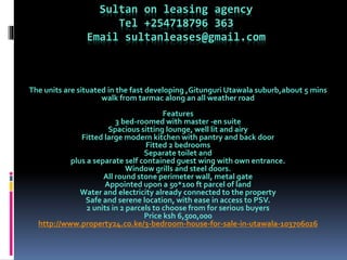 Sultan on leasing agency
Tel +254718796 363
Email sultanleases@gmail.com
The units are situated in the fast developing ,Gitunguri Utawala suburb,about 5 mins
walk from tarmac along an all weather road
Features
3 bed-roomed with master -en suite
Spacious sitting lounge, well lit and airy
Fitted large modern kitchen with pantry and back door
Fitted 2 bedrooms
Separate toilet and
plus a separate self contained guest wing with own entrance.
Window grills and steel doors.
All round stone perimeter wall, metal gate
Appointed upon a 50*100 ft parcel of land
Water and electricity already connected to the property
Safe and serene location, with ease in access to PSV.
2 units in 2 parcels to choose from for serious buyers
Price ksh 6,500,000
http://www.property24.co.ke/3-bedroom-house-for-sale-in-utawala-103706026
 