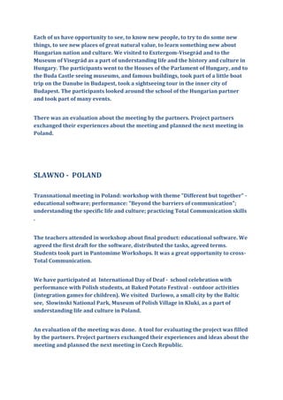 Each of us have opportunity to see, to know new people, to try to do some new
things, to see new places of great natural value, to learn something new about
Hungarian nation and culture. We visited to Esztergom-Visegrád and to the
Museum of Visegrád as a part of understanding life and the history and culture in
Hungary. The participants went to the Houses of the Parlament of Hungary, and to
the Buda Castle seeing museums, and famous buildings, took part of a little boat
trip on the Danube in Budapest, took a sightseeing tour in the inner city of
Budapest. The participants looked around the school of the Hungarian partner
and took part of many events.
There was an evaluation about the meeting by the partners. Project partners
exchanged their experiences about the meeting and planned the next meeting in
Poland.
SLAWNO - POLAND
Transnational meeting in Poland: workshop with theme "Different but together" -
educational software; performance: "Beyond the barriers of communication";
understanding the specific life and culture; practicing Total Communication skills
.
The teachers attended in workshop about final product: educational software. We
agreed the first draft for the software, distributed the tasks, agreed terms.
Students took part in Pantomime Workshops. It was a great opportunity to cross-
Total Communication.
We have participated at International Day of Deaf - school celebration with
performance with Polish students, at Baked Potato Festival - outdoor activities
(integration games for children). We visited Darlowo, a small city by the Baltic
see, Slowinski National Park, Museum of Polish Village in Kluki, as a part of
understanding life and culture in Poland.
An evaluation of the meeting was done. A tool for evaluating the project was filled
by the partners. Project partners exchanged their experiences and ideas about the
meeting and planned the next meeting in Czech Republic.
 