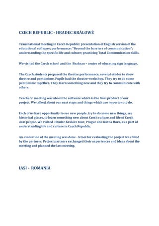CZECH REPUBLIC - HRADEC KRÁLOWÉ
Transnational meeting in Czech Republic: presentation of English version of the
educational software; performance: "Beyond the barriers of communication";
understanding the specific life and culture; practicing Total Communication skills.
We visited the Czech school and the Bezhran – center of educating sign language.
The Czech students prepared the theatre performance, several etudes to show
theatre and pantomime. Pupils had the theatre workshop. They try to do some
pantomime together. They learn something new and they try to communicate with
others.
Teachers' meeting was about the software which is the final product of our
project. We talked about our next steps and things which are important to do.
Each of us have opportunity to see new people, try to do some new things, see
historical places, to learn something new about Czech culture and life of Czech
deaf people. We visited Hradec Kralove tour, Prague and Kutna Hora, as a part of
understanding life and culture in Czech Republic.
An evaluation of the meeting was done. A tool for evaluating the project was filled
by the partners. Project partners exchanged their experiences and ideas about the
meeting and planned the last meeting.
IASI - ROMANIA
 