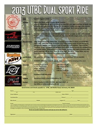 2013 UTBC Dual sport Ride
Send Entries and Checks payable to: UTBC, 164 Mollie Road, Harmony, NC 28634
Name:____________________________________________________________________________________________ Age:_______________________
Last First Middle Initial
Street Address: _____________________________________________________________________ Date of Birth: _______________________________
City/State/Zip: _____________________________________________________________________ Phone: (_________) __________________________
Bike Brand:________________________________ Model:_______________________________ Engine CC:___________________ Year:_____________
Email: _____________________________________________________________________________ Total Enclosed: _____________________________
I, the undersigned, do hereby agree, in entering this event, to forever release and discharge the organization promoting this event and its officers and members, the American Motorcyclist Association and its
officers and members, all other participants in the event and all persons over whose property the event may pass, from any loss, injury, expense, damage, cause of action, or any claim whatsoever, which may
arise out of or in connection with the event and my participation therein. I fully understand the requirements of event participation and declare that I am competent to enter this event and do so with full
knowledge of the dangerous nature of participation and its inherent risk of physical injury.
We do not provide medical insurance and urge you not to ride without it.
Signature: ______________________________________________________________________________________Date: __________________________
Date Sunday, August 4, 2013
Location Sheets Gap Road, Miller’s Creek, North Carolina
From N. Wilkesboro, NC go 4 miles north on Hwy 421; turn right onto Hwy 16 North. Go
6.4 miles, turn right onto Old NC Hwy. 16. Go approx. 3 miles, turn right onto Vannoy
Road. Go 2.6 miles and bear left onto Sheets gap Road. Go ½ mile to field on left.
GPS Coordinates: N 36º17.412’, W081º170049’
Description One day, +/- 75 mile dual sport trail ride on back country roads, woods roads and trail.
Rated medium challenging with easy outs. Gas stop (40 mile range) on the route. Lunch
included.
Requirements USFS APPROVED SPARK ARRESTOR. Leave the stock baffles in those converted XR’s,
CRF’s TTR’s, WR’s, EXC’s, etc. Excessive noise is the leading cause of land closures to
off-highway vehicles, and we don’t want to make any new enemies. Tags must be
mounted on the rear fender and all lights must work. Please remove any numbers from
the number plates. Bring your route sheet holder. Knobby tires highly recommended.
Major Highways will be used. Must be street legal. No Twins. Heavy bikes, such as,
KLRs and 650L riders should have above average riding abilities.
Cost & Prizes $50 entry fee. Contingency prizes provided by our sponsors, will be awarded.
Extra 70 RIDER LIMIT!! Pre-enter by July 25, 2012. Free primitive camping at the start.
Schedule Saturday Registration 4:00 until 7:00 pm
Sunday Registration 7:00 until 8:30 am
Riders’ Meeting 8:30 am
Last Rider Out / In 9:30 am / 4:30 pm
Lunch Provided at half-way point
Lodging Numerous hotels in North Wilkesboro, NC.
Contact Marty Hawkins at 828-238-0485, 5pm-9pm ONLY or
Ron Miller at millerron@bellsouth.net
This ride is sanctioned by the Carolina Dual
Sporters. Please visit their website at
http://carolinadualsporters.com/
for more information
 