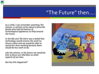 “The	
  Future”	
  then….	
  
As	
  a	
  child,	
  I	
  can	
  remember	
  watching	
  The	
  
Jetsons,	
  a	
  cartoon	
  series	
  about	
  a	
  futurisBc	
  
family	
  who	
  had	
  all	
  manner	
  of	
  
technological	
  appliances	
  to	
  help	
  around	
  
the	
  house.	
  	
  
In	
  the	
  60s	
  and	
  70s	
  there	
  was	
  a	
  belief	
  that	
  
technology	
  would	
  reverse	
  the	
  work-­‐to-­‐
leisure	
  raBon	
  and	
  we	
  would	
  be	
  able	
  to	
  
spend	
  less	
  Bme	
  working	
  because	
  there	
  
would	
  be	
  less	
  work	
  to	
  do.	
  	
  
Like	
  the	
  Jetsons,	
  in	
  the	
  future	
  we	
  would	
  be	
  
free	
  to	
  focus	
  our	
  aLenBon	
  on	
  other	
  
aspects	
  of	
  our	
  lives.	
  	
  
But	
  has	
  this	
  happened?	
  
 