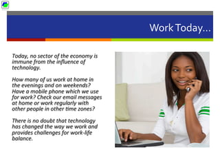 Work	
  Today…	
  
Today,	
  no	
  sector	
  of	
  the	
  economy	
  is	
  
immune	
  from	
  the	
  inﬂuence	
  of	
  
technology.	
  	
  
How	
  many	
  of	
  us	
  work	
  at	
  home	
  in	
  
the	
  evenings	
  and	
  on	
  weekends?	
  
Have	
  a	
  mobile	
  phone	
  which	
  we	
  use	
  
for	
  work?	
  Check	
  our	
  email	
  messages	
  
at	
  home	
  or	
  work	
  regularly	
  with	
  
other	
  people	
  in	
  other	
  Bme	
  zones?	
  
There	
  is	
  no	
  doubt	
  that	
  technology	
  
has	
  changed	
  the	
  way	
  we	
  work	
  and	
  
provides	
  challenges	
  for	
  work-­‐life	
  
balance.	
  
 