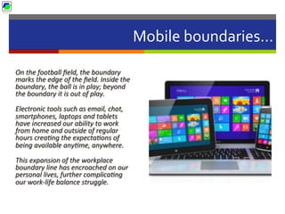 Mobile	
  boundaries…	
  
On	
  the	
  football	
  ﬁeld,	
  the	
  boundary	
  
marks	
  the	
  edge	
  of	
  the	
  ﬁeld.	
  Inside	
  the	
  
boundary,	
  the	
  ball	
  is	
  in	
  play;	
  beyond	
  
the	
  boundary	
  it	
  is	
  out	
  of	
  play.	
  	
  
Electronic	
  tools	
  such	
  as	
  email,	
  chat,	
  
smartphones,	
  laptops	
  and	
  tablets	
  	
  
have	
  increased	
  our	
  ability	
  to	
  work	
  
from	
  home	
  and	
  outside	
  of	
  regular	
  
hours	
  creaBng	
  the	
  expectaBons	
  of	
  
being	
  available	
  anyBme,	
  anywhere.	
  	
  
This	
  expansion	
  of	
  the	
  workplace	
  
boundary	
  line	
  has	
  encroached	
  on	
  our	
  
personal	
  lives,	
  further	
  complicaBng	
  
our	
  work-­‐life	
  balance	
  struggle.	
  
 