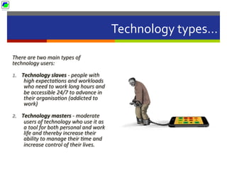 Technology	
  types…	
  
There	
  are	
  two	
  main	
  types	
  of	
  
technology	
  users:	
  	
  
1.  Technology	
  slaves	
  -­‐	
  people	
  with	
  
high	
  expectaBons	
  and	
  workloads	
  
who	
  need	
  to	
  work	
  long	
  hours	
  and	
  
be	
  accessible	
  24/7	
  to	
  advance	
  in	
  
their	
  organisaBon	
  (addicted	
  to	
  
work)	
  
2.  Technology	
  masters	
  -­‐	
  moderate	
  
users	
  of	
  technology	
  who	
  use	
  it	
  as	
  
a	
  tool	
  for	
  both	
  personal	
  and	
  work	
  
life	
  and	
  thereby	
  increase	
  their	
  
ability	
  to	
  manage	
  their	
  Bme	
  and	
  
increase	
  control	
  of	
  their	
  lives.	
  
 