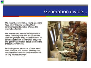 Generation	
  divide…	
  
The	
  current	
  generaBon	
  of	
  young	
  Nigerians	
  
have	
  never	
  known	
  a	
  world	
  without	
  
constant	
  access	
  to	
  mobile	
  phones,	
  the	
  
internet	
  and	
  email.	
  	
  
The	
  internet	
  and	
  new	
  technology	
  devices	
  
are	
  so	
  commonplace	
  that	
  the	
  youth	
  take	
  
them	
  for	
  granted.	
  They	
  use	
  the	
  internet	
  to	
  
communicate	
  with	
  their	
  friends	
  and	
  peers	
  
and	
  gather	
  informaBon	
  about	
  issues	
  in	
  the	
  
broader	
  environment.	
  	
  
Technology	
  is	
  an	
  extension	
  of	
  their	
  social	
  
lives.	
  They	
  are	
  also	
  used	
  to	
  receiving	
  and	
  
sending	
  informaBon	
  instantly	
  while	
  mulB-­‐
tasking	
  with	
  technology.	
  
 
