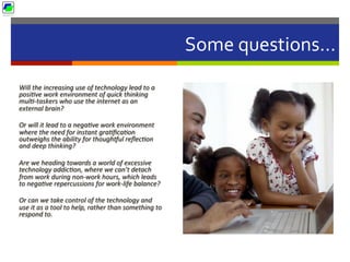 Some	
  questions…	
  
Will	
  the	
  increasing	
  use	
  of	
  technology	
  lead	
  to	
  a	
  
posiBve	
  work	
  environment	
  of	
  quick	
  thinking	
  
mulB-­‐taskers	
  who	
  use	
  the	
  internet	
  as	
  an	
  
external	
  brain?	
  	
  
Or	
  will	
  it	
  lead	
  to	
  a	
  negaBve	
  work	
  environment	
  
where	
  the	
  need	
  for	
  instant	
  graBﬁcaBon	
  
outweighs	
  the	
  ability	
  for	
  thougheul	
  reﬂecBon	
  
and	
  deep	
  thinking?	
  	
  
Are	
  we	
  heading	
  towards	
  a	
  world	
  of	
  excessive	
  
technology	
  addicBon,	
  where	
  we	
  can’t	
  detach	
  
from	
  work	
  during	
  non-­‐work	
  hours,	
  which	
  leads	
  
to	
  negaBve	
  repercussions	
  for	
  work-­‐life	
  balance?	
  
Or	
  can	
  we	
  take	
  control	
  of	
  the	
  technology	
  and	
  
use	
  it	
  as	
  a	
  tool	
  to	
  help,	
  rather	
  than	
  something	
  to	
  
respond	
  to.	
  
 