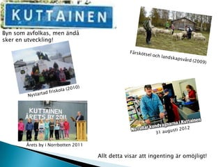 Byn som avfolkas, men ändå
sker en utveckling!




        Årets by i Norrbotten 2011

                                     Allt detta visar att ingenting är omöjligt!
 
