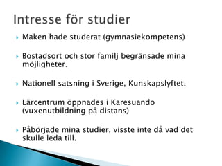    Maken hade studerat (gymnasiekompetens)

   Bostadsort och stor familj begränsade mina
    möjligheter.

   Nationell satsning i Sverige, Kunskapslyftet.

   Lärcentrum öppnades i Karesuando
    (vuxenutbildning på distans)

   Påbörjade mina studier, visste inte då vad det
    skulle leda till.
 