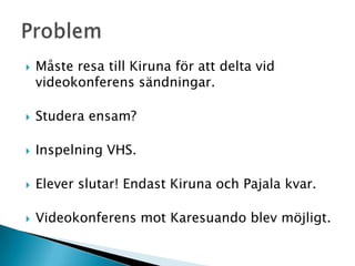    Måste resa till Kiruna för att delta vid
    videokonferens sändningar.

   Studera ensam?

   Inspelning VHS.

   Elever slutar! Endast Kiruna och Pajala kvar.

   Videokonferens mot Karesuando blev möjligt.
 
