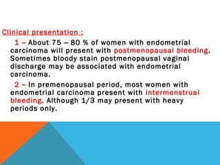 Clinical presentation :
1 – About 75 – 80 % of women with endometrial
carcinoma will present with postmenopausal bleeding.
Sometimes bloody stain postmenopausal vaginal
discharge may be associated with endometrial
carcinoma.
2 – In premenopausal period, most women with
endometrial carcinoma present with intermenstrual
bleeding. Although 1/3 may present with heavy
periods only.
 