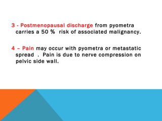 3 - Postmenopausal discharge from pyometra
carries a 50 ％ risk of associated malignancy.
4 – Pain may occur with pyometra or metastatic
spread ． Pain is due to nerve compression on
pelvic side wall.
 