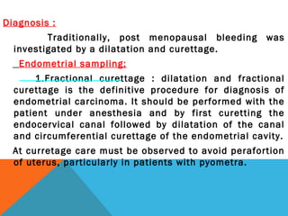 Diagnosis :
Traditionally, post menopausal bleeding was
investigated by a dilatation and curettage.
Endometrial sampling;
1.Fractional curettage : dilatation and fractional
curettage is the definitive procedure for diagnosis of
endometrial carcinoma. It should be performed with the
patient under anesthesia and by first curetting the
endocervical canal followed by dilatation of the canal
and circumferential curettage of the endometrial cavity.
At curretage care must be observed to avoid perafortion
of uterus, particularly in patients with pyometra.
 