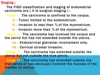 Staging :
The FIGO classification and staging of endometrial
carcinoma are ( it is surgical staging ) :
Stage I : The carcinoma is confined to the corpus.
Ia : Tumor limited to the endometrium.
Ib : Invasion to less than ½ of the myometrium.
Ic : Invasion more than ½ of the myometrium.
Stage II : The carcinoma has involved the corpus and
the cervix but has not extended outside the uterus.
IIa : Endocervical glandular involvement only.
IIb : Cervical stromal invasion.
Stage III : The carcinoma has extended outside the
uterus but not outside the true pelvis.
Stage IV : The carcinoma has extended outside the
true pelvis or has obviously involved the mucosa of the
bladder or rectum.
 