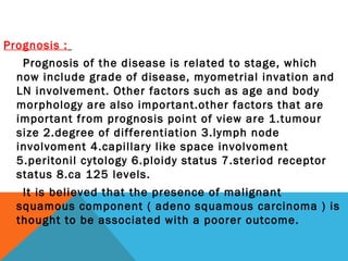 Prognosis :
Prognosis of the disease is related to stage, which
now include grade of disease, myometrial invation and
LN involvement. Other factors such as age and body
morphology are also important.other factors that are
important from prognosis point of view are 1.tumour
size 2.degree of differentiation 3.lymph node
involvoment 4.capillary like space involvoment
5.peritonil cytology 6.ploidy status 7.steriod receptor
status 8.ca 125 levels.
It is believed that the presence of malignant
squamous component ( adeno squamous carcinoma ) is
thought to be associated with a poorer outcome.
 
